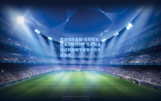 爱游戏网页版-北京国安迎来财务转机，马永明直球谈判策略节省数千万外援支出