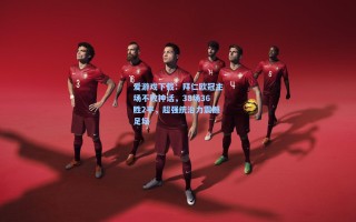 爱游戏下载：拜仁欧冠主场不败神话，38场36胜2平，超强统治力震撼足坛